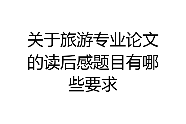 关于旅游专业论文的读后感题目有哪些要求