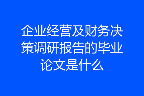 企业经营及财务决策调研报告的毕业论文是什么
