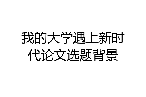 我的大学遇上新时代论文选题背景
