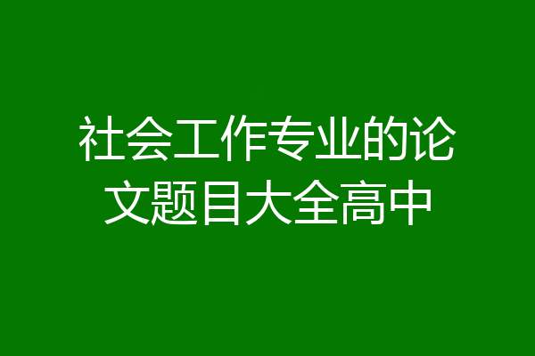 社会工作专业的论文题目大全高中