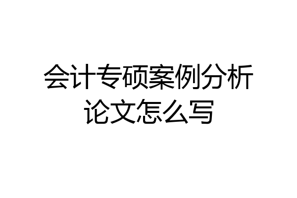 会计专硕案例分析论文怎么写