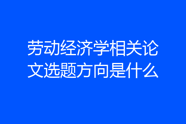 劳动经济学相关论文选题方向是什么