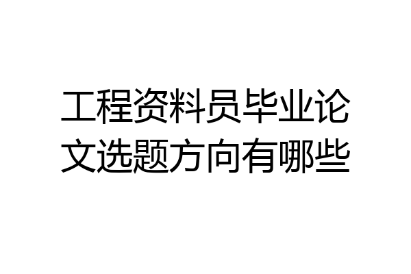 工程资料员毕业论文选题方向有哪些