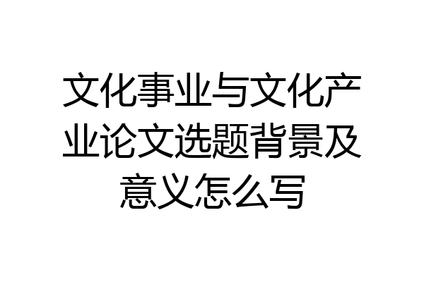 文化事业与文化产业论文选题背景及意义怎么写