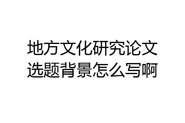 地方文化研究论文选题背景怎么写啊