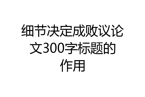 细节决定成败议论文300字标题的作用