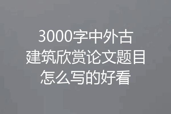 3000字中外古建筑欣赏论文题目怎么写的好看