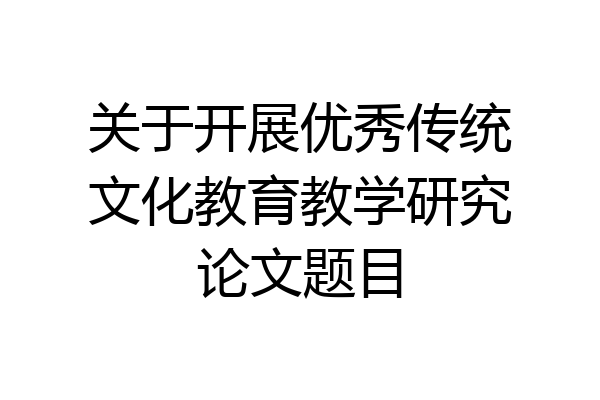 关于开展优秀传统文化教育教学研究论文题目