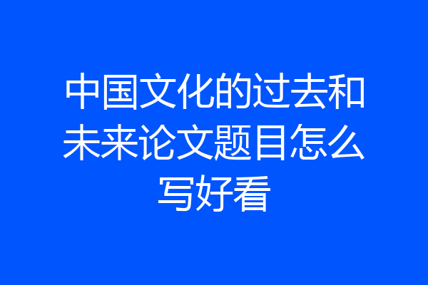 中国文化的过去和未来论文题目怎么写好看