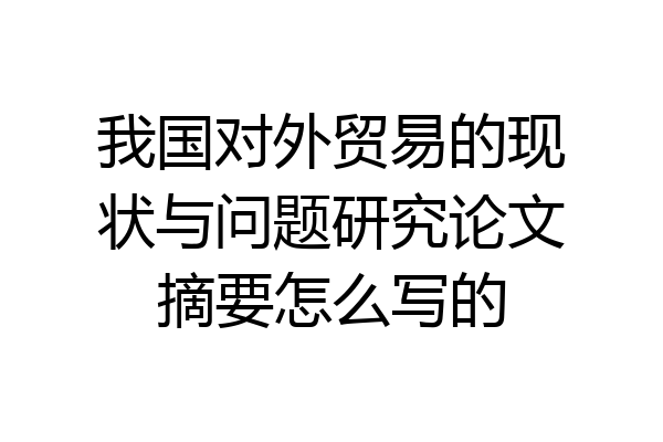 我国对外贸易的现状与问题研究论文摘要怎么写的