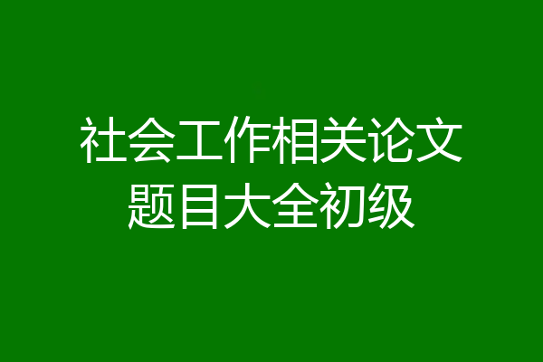 社会工作相关论文题目大全初级