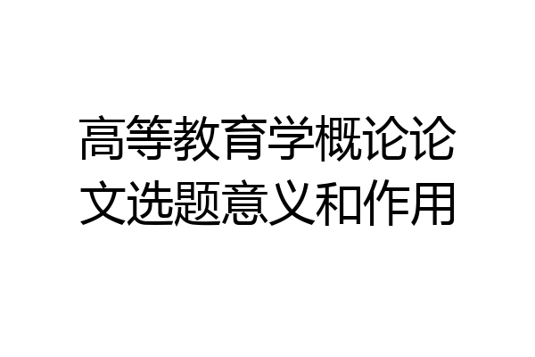 高等教育学概论论文选题意义和作用