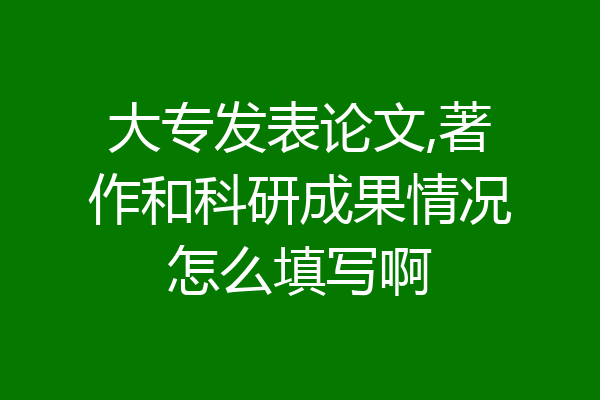 大专发表论文,著作和科研成果情况怎么填写啊