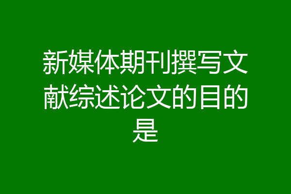 新媒体期刊撰写文献综述论文的目的是