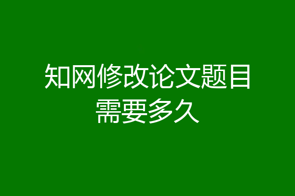 知网修改论文题目需要多久