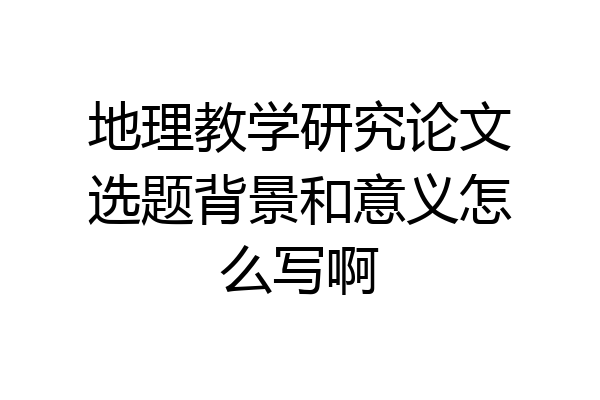 地理教学研究论文选题背景和意义怎么写啊