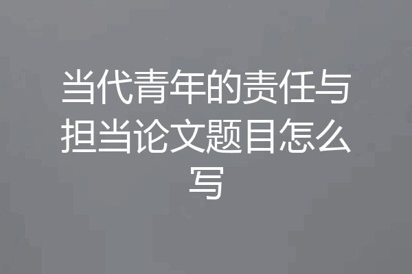 当代青年的责任与担当论文题目怎么写