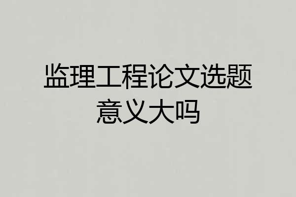 监理工程论文选题意义大吗