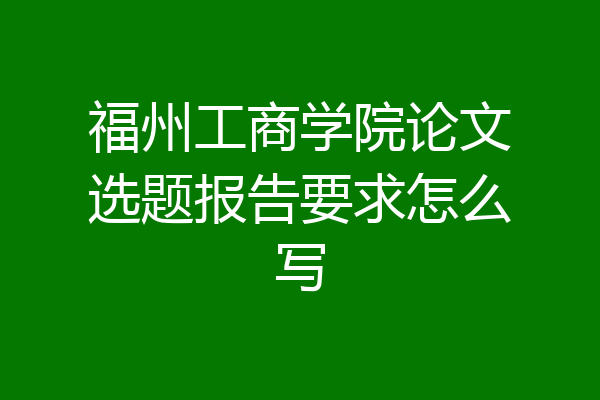 福州工商学院论文选题报告要求怎么写