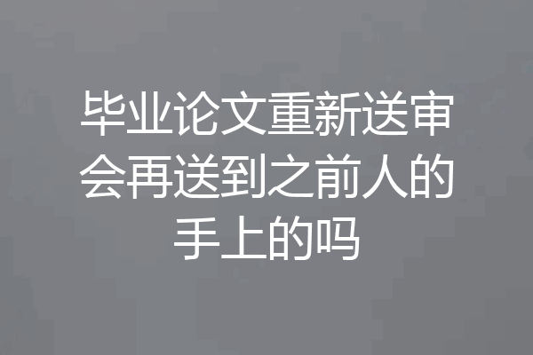 毕业论文重新送审会再送到之前人的手上的吗