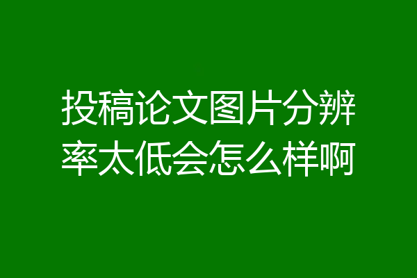 投稿论文图片分辨率太低会怎么样啊