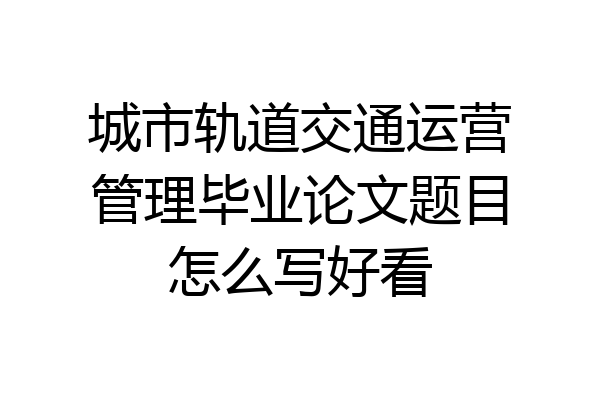 城市轨道交通运营管理毕业论文题目怎么写好看