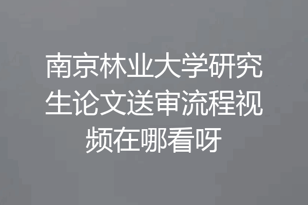 南京林业大学研究生论文送审流程视频在哪看呀