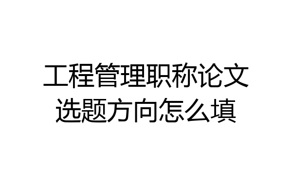 工程管理职称论文选题方向怎么填