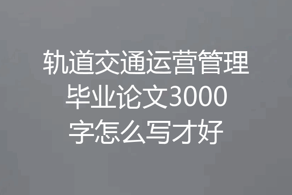 轨道交通运营管理毕业论文3000字怎么写才好
