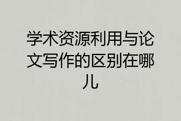 学术资源利用与论文写作的区别在哪儿