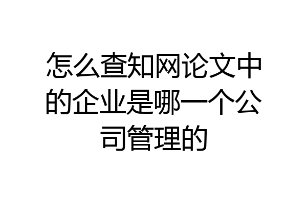 怎么查知网论文中的企业是哪一个公司管理的