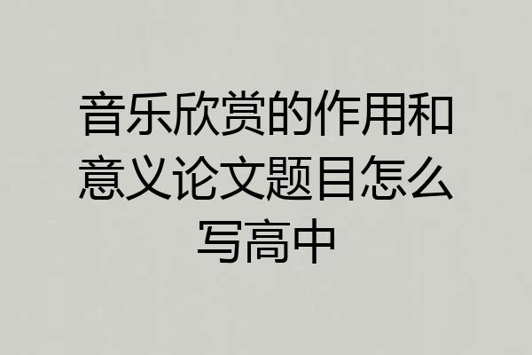 音乐欣赏的作用和意义论文题目怎么写高中