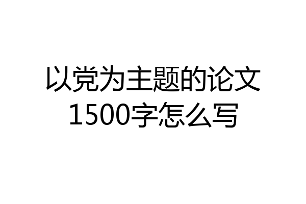 以党为主题的论文1500字怎么写