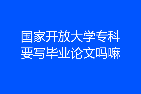 国家开放大学专科要写毕业论文吗嘛