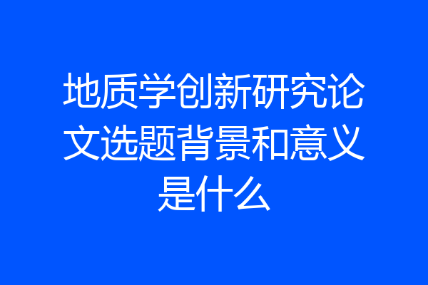 地质学创新研究论文选题背景和意义是什么