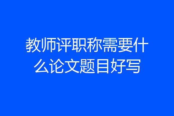 教师评职称需要什么论文题目好写