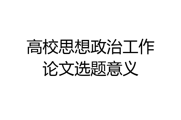 高校思想政治工作论文选题意义