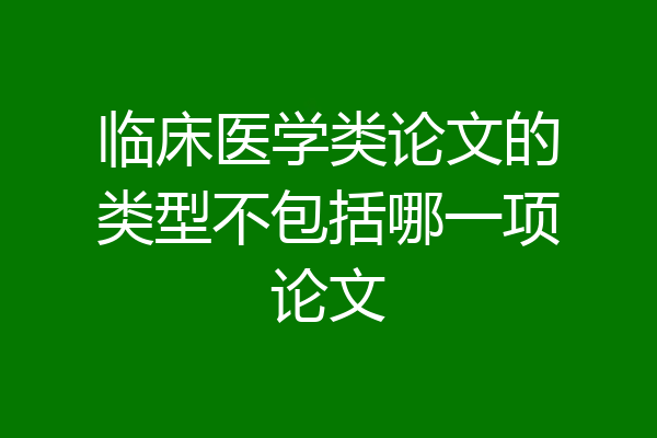 临床医学类论文的类型不包括哪一项论文