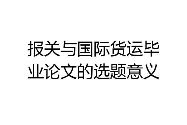 报关与国际货运毕业论文的选题意义