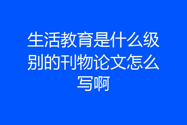 生活教育是什么级别的刊物论文怎么写啊