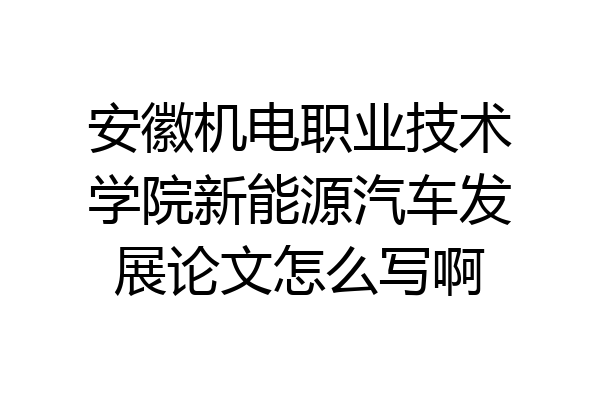 安徽机电职业技术学院新能源汽车发展论文怎么写啊
