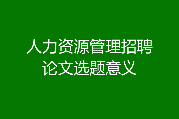 人力资源管理招聘论文选题意义