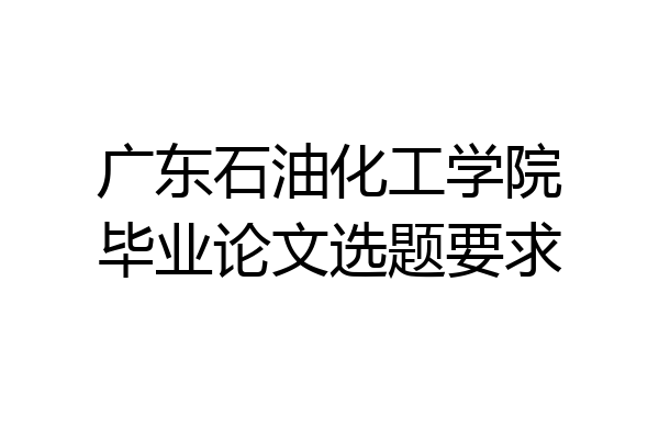 广东石油化工学院毕业论文选题要求