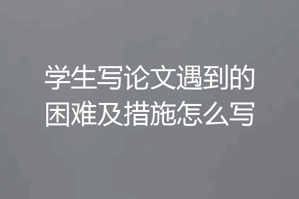 学生写论文遇到的困难及措施怎么写