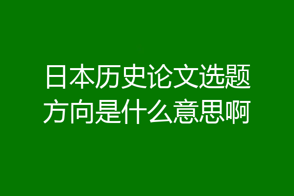 日本历史论文选题方向是什么意思啊