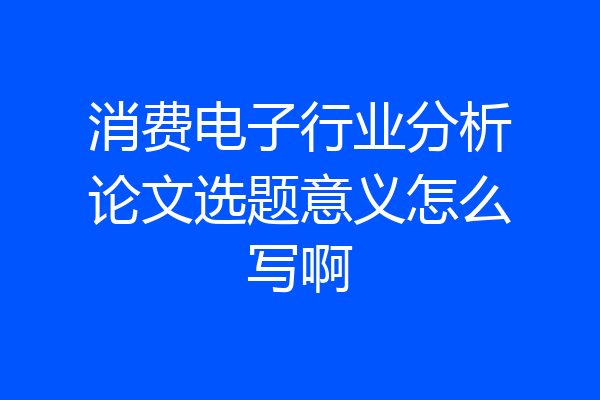 消费电子行业分析论文选题意义怎么写啊