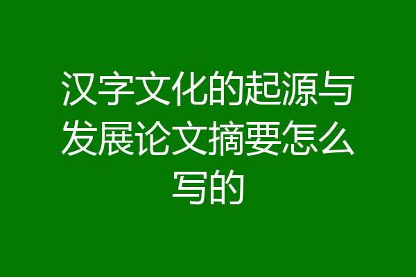 汉字文化的起源与发展论文摘要怎么写的