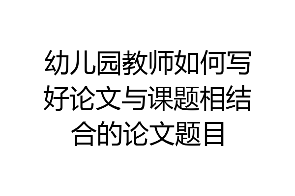 幼儿园教师如何写好论文与课题相结合的论文题目