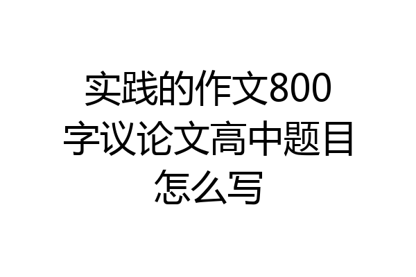 实践的作文800字议论文高中题目怎么写