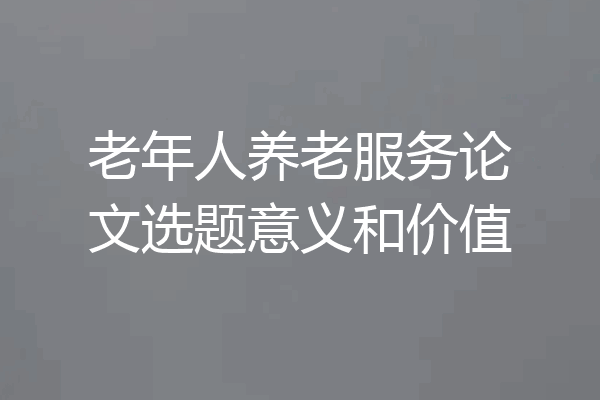 老年人养老服务论文选题意义和价值